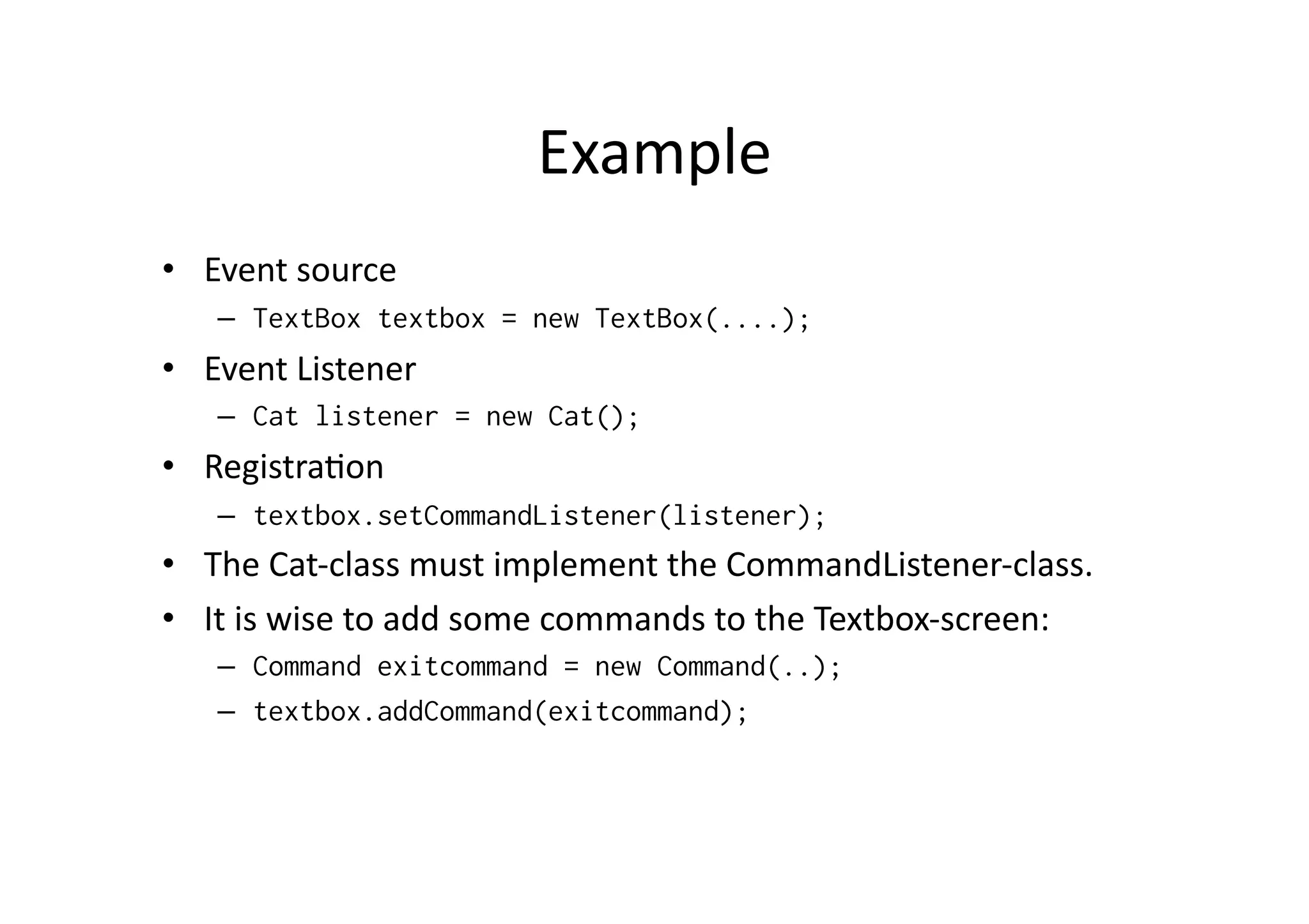 Example   •  Event  source   –  TextBox textbox = new TextBox(....); •  Event  Listener   –  Cat listener = new Cat(); •  RegistraFon   –  textbox.setCommandListener(listener); •  The  Cat-­‐class  must  implement  the  CommandListener-­‐class.     •  It  is  wise  to  add  some  commands  to  the  Textbox-­‐screen:   –  Command exitcommand = new Command(..); –  textbox.addCommand(exitcommand); 