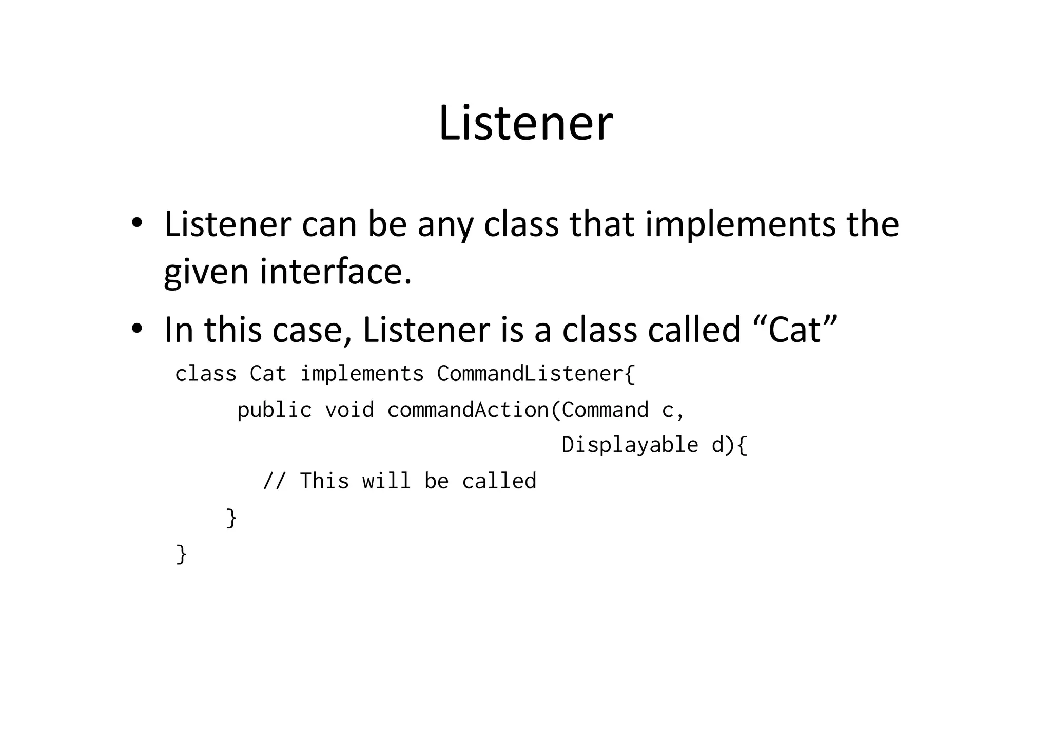 Listener   •  Listener  can  be  any  class  that  implements  the   given  interface.     •  In  this  case,  Listener  is  a  class  called  “Cat”   class Cat implements CommandListener{ public void commandAction(Command c, Displayable d){ // This will be called } } 