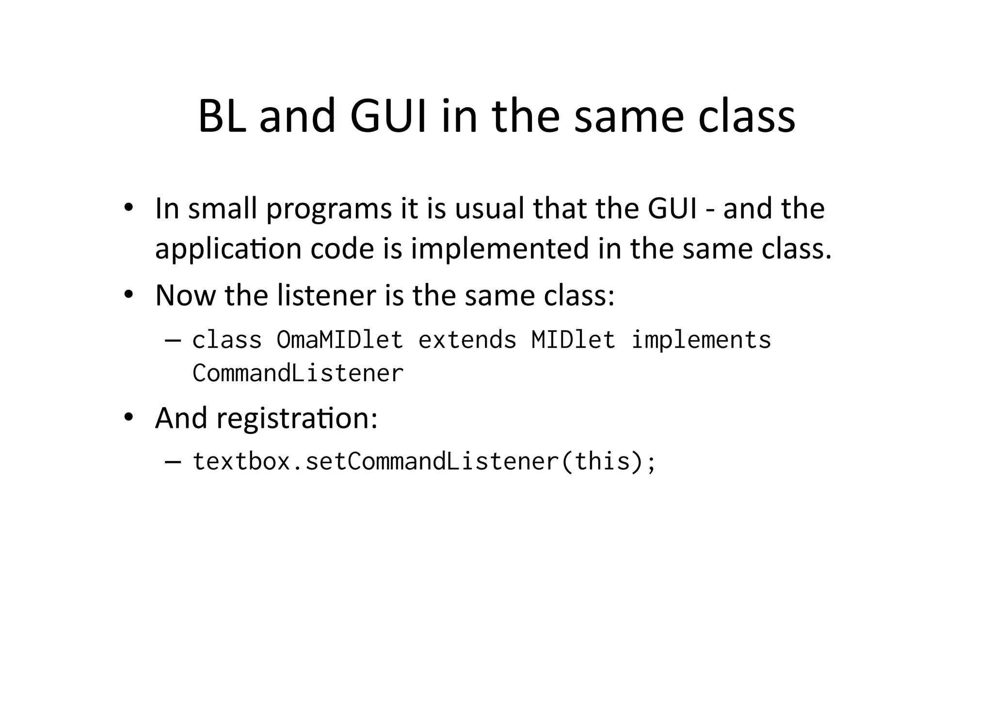 BL  and  GUI  in  the  same  class   •  In  small  programs  it  is  usual  that  the  GUI  -­‐  and  the   applicaFon  code  is  implemented  in  the  same  class.   •  Now  the  listener  is  the  same  class:   –  class OmaMIDlet extends MIDlet implements CommandListener •  And  registraFon:   –  textbox.setCommandListener(this); 