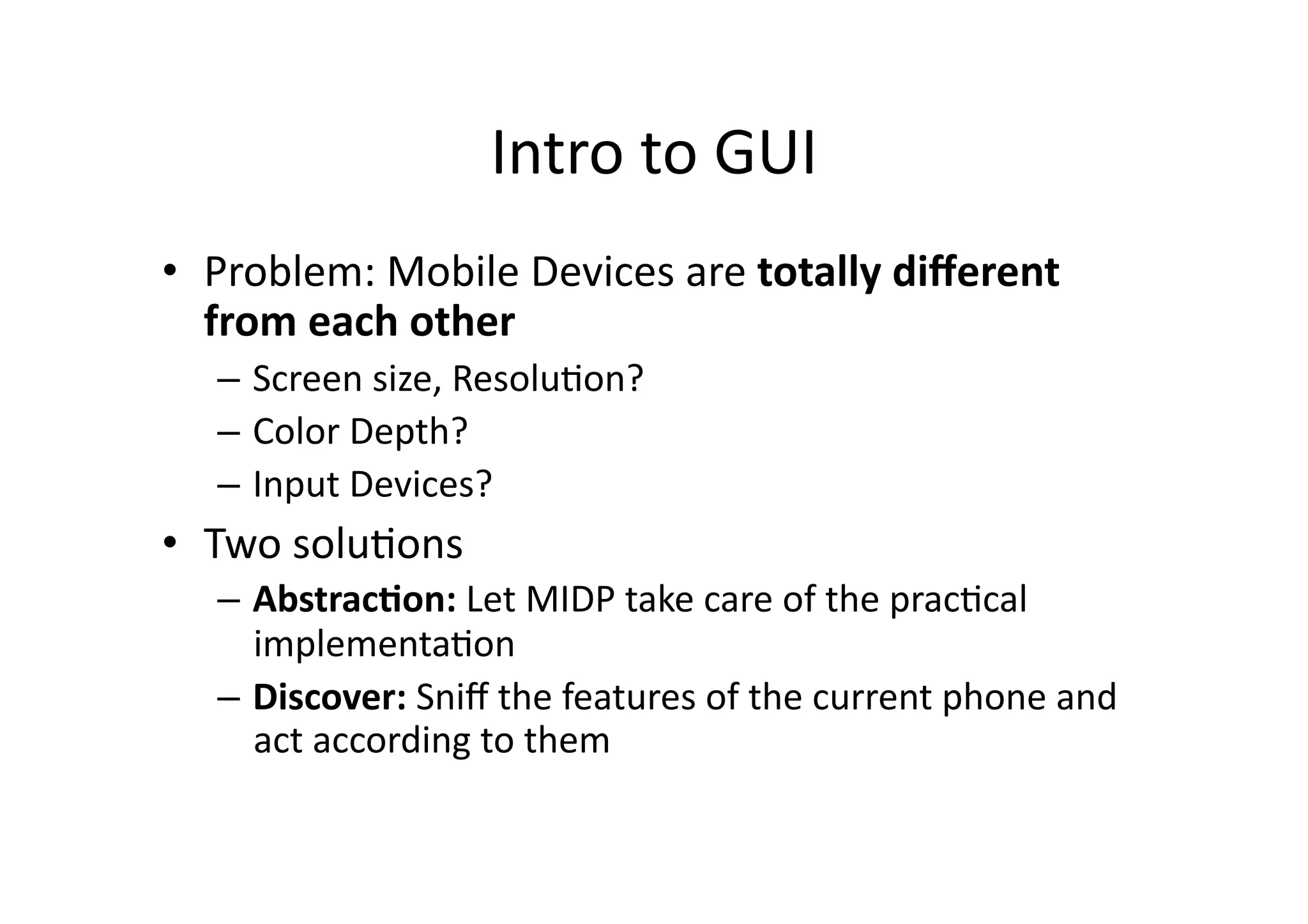 Intro  to  GUI   •  Problem:  Mobile  Devices  are  totally  diﬀerent   from  each  other   –  Screen  size,  ResoluFon?   –  Color  Depth?   –  Input  Devices?   •  Two  soluFons   –  Abstrac'on:  Let  MIDP  take  care  of  the  pracFcal   implementaFon   –  Discover:  Sniﬀ  the  features  of  the  current  phone  and   act  according  to  them   