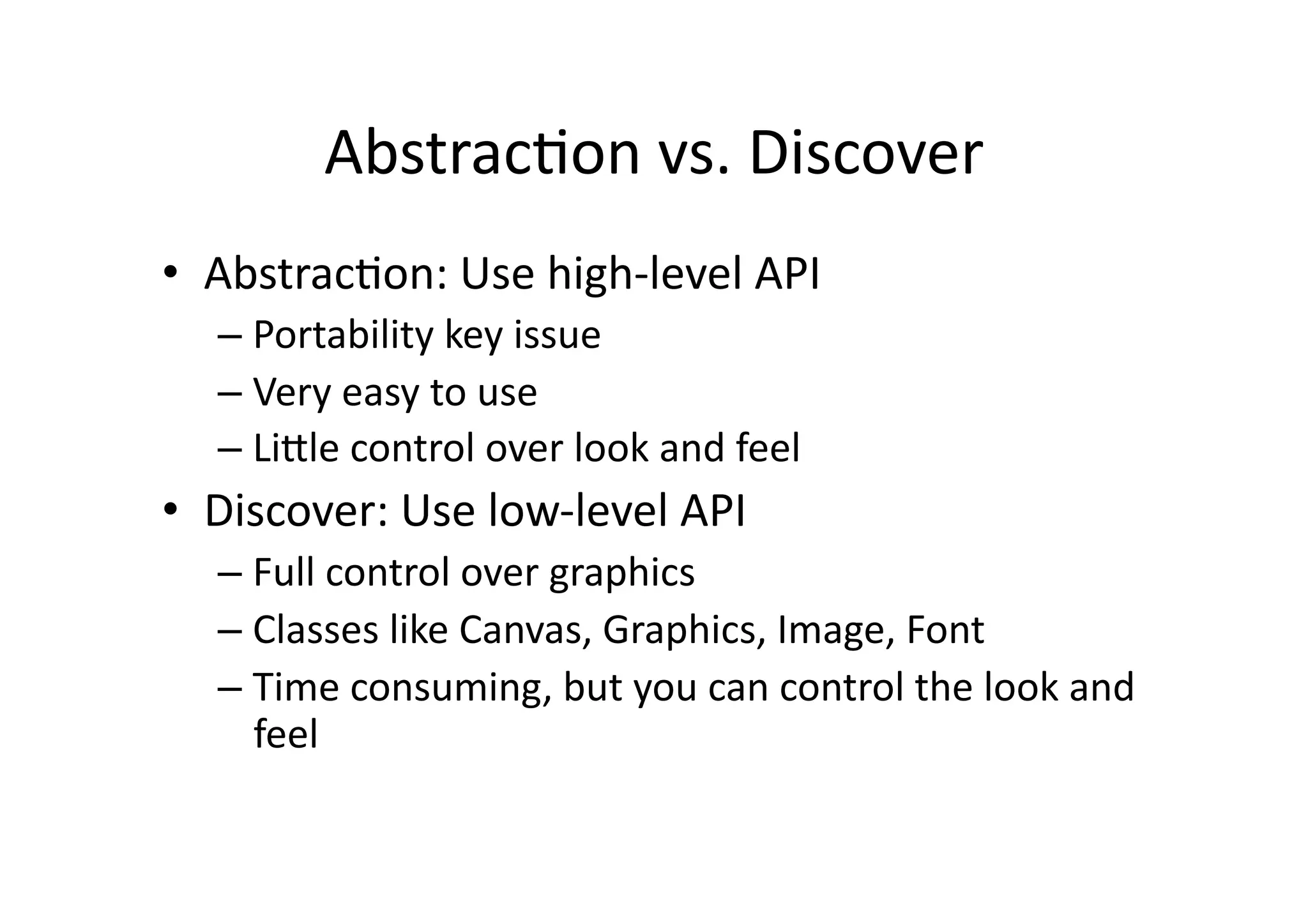 AbstracFon  vs.  Discover   •  AbstracFon:  Use  high-­‐level  API   –  Portability  key  issue   –  Very  easy  to  use   –  LiXle  control  over  look  and  feel   •  Discover:  Use  low-­‐level  API   –  Full  control  over  graphics   –  Classes  like  Canvas,  Graphics,  Image,  Font   –  Time  consuming,  but  you  can  control  the  look  and   feel   