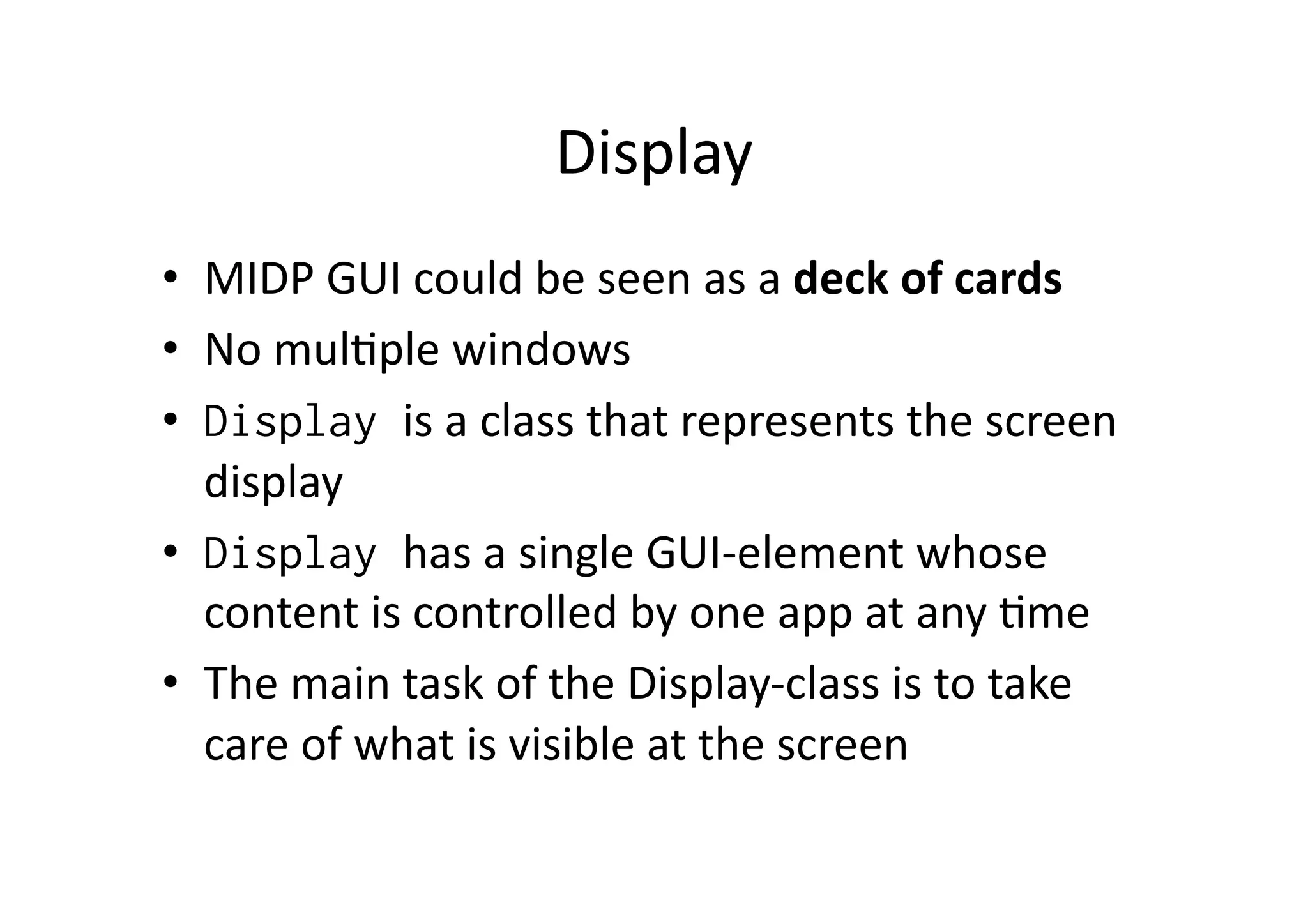Display   •  MIDP  GUI  could  be  seen  as  a  deck  of  cards   •  No  mulFple  windows   •  Display is  a  class  that  represents  the  screen   display   •  Display has  a  single  GUI-­‐element  whose   content  is  controlled  by  one  app  at  any  Fme   •  The  main  task  of  the  Display-­‐class  is  to  take   care  of  what  is  visible  at  the  screen   