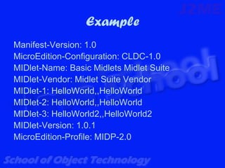 Example
Manifest-Version: 1.0
MicroEdition-Configuration: CLDC-1.0
MIDlet-Name: Basic Midlets Midlet Suite
MIDlet-Vendor: Midlet Suite Vendor
MIDlet-1: HelloWorld,,HelloWorld
MIDlet-2: HelloWorld,,HelloWorld
MIDlet-3: HelloWorld2,,HelloWorld2
MIDlet-Version: 1.0.1
MicroEdition-Profile: MIDP-2.0
 