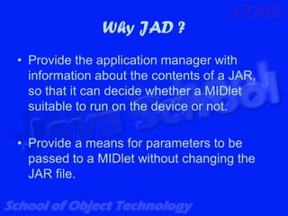 Why JAD ?
• Provide the application manager with
  information about the contents of a JAR,
  so that it can decide whether a MIDlet
  suitable to run on the device or not.

• Provide a means for parameters to be
  passed to a MIDlet without changing the
  JAR file.
 