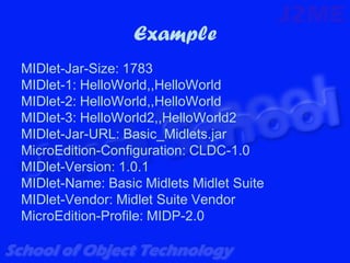 Example
MIDlet-Jar-Size: 1783
MIDlet-1: HelloWorld,,HelloWorld
MIDlet-2: HelloWorld,,HelloWorld
MIDlet-3: HelloWorld2,,HelloWorld2
MIDlet-Jar-URL: Basic_Midlets.jar
MicroEdition-Configuration: CLDC-1.0
MIDlet-Version: 1.0.1
MIDlet-Name: Basic Midlets Midlet Suite
MIDlet-Vendor: Midlet Suite Vendor
MicroEdition-Profile: MIDP-2.0
 