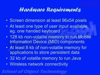 Hardware Requirements
• Screen dimension at least 96x54 pixels
• At least one type of user input available,
  eg. one handed keyboard
• 128 kb non-volatile memory to run Mobile
  Information Device (MID) components
• At least 8 kb of non-volatile memory for
  applications to store persistent data
• 32 kb of volatile memory to run Java
• Wireless network connectivity
 