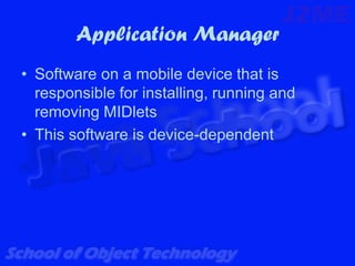 Application Manager
• Software on a mobile device that is
  responsible for installing, running and
  removing MIDlets
• This software is device-dependent
 