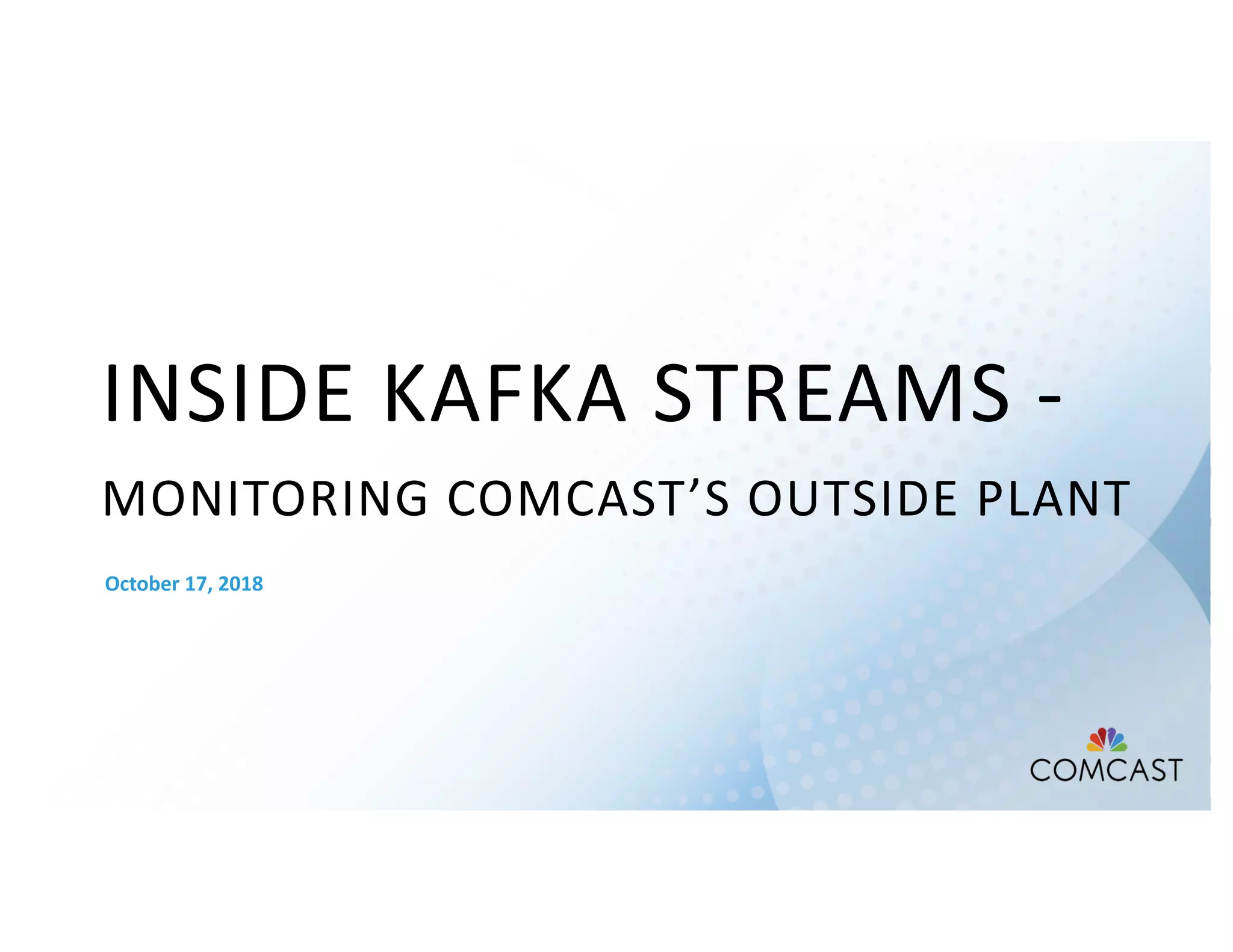 INSIDE KAFKA STREAMS -
MONITORING COMCAST’S OUTSIDE PLANT
October 17, 2018
 