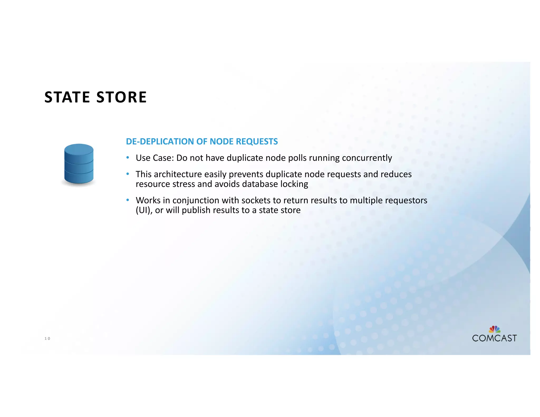 1 0
STATE STORE
DE-DEPLICATION OF NODE REQUESTS
• Use Case: Do not have duplicate node polls running concurrently
• This architecture easily prevents duplicate node requests and reduces
resource stress and avoids database locking
• Works in conjunction with sockets to return results to multiple requestors
(UI), or will publish results to a state store
 