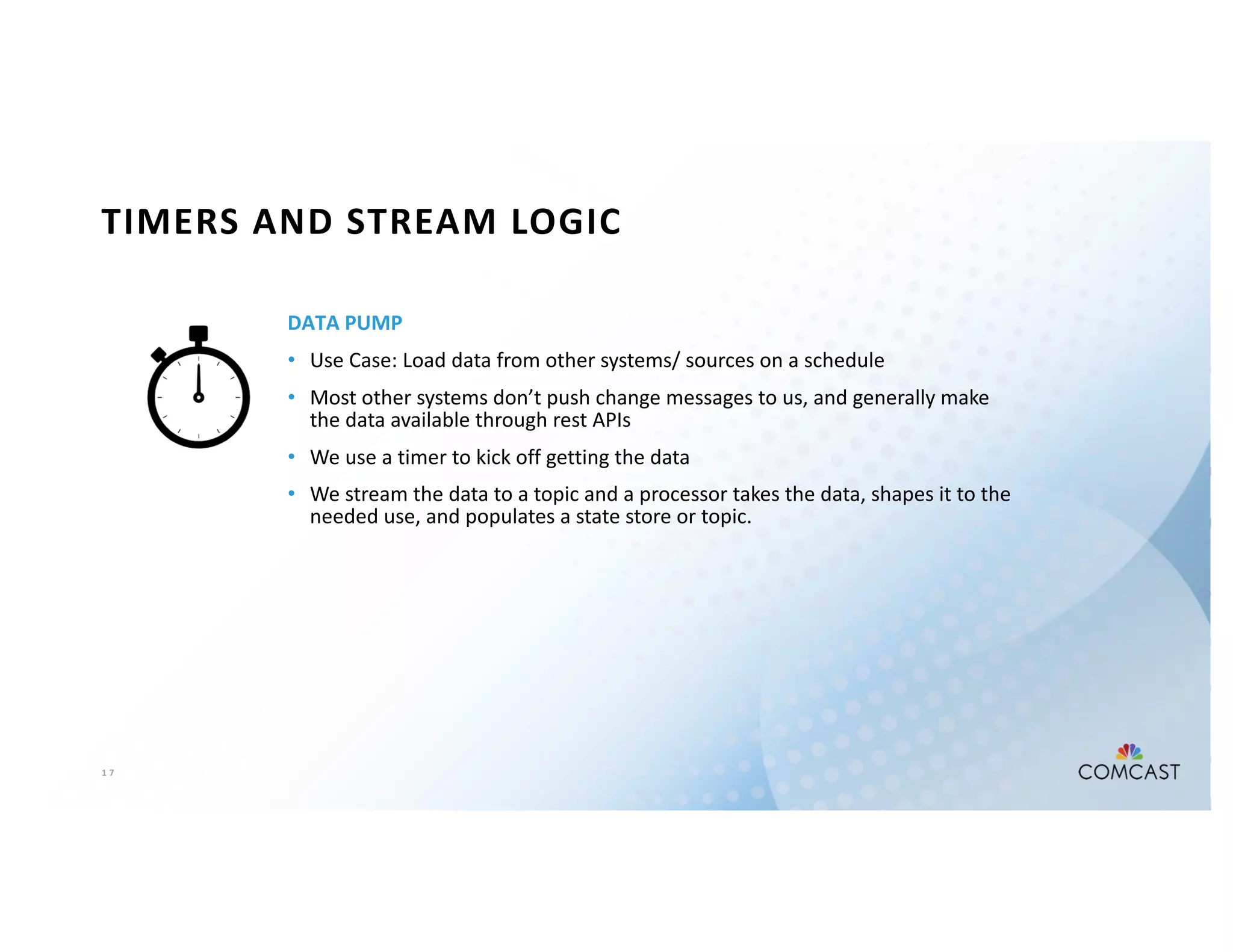 1 7
TIMERS AND STREAM LOGIC
DATA PUMP
• Use Case: Load data from other systems/ sources on a schedule
• Most other systems don’t push change messages to us, and generally make
the data available through rest APIs
• We use a timer to kick off getting the data
• We stream the data to a topic and a processor takes the data, shapes it to the
needed use, and populates a state store or topic.
 