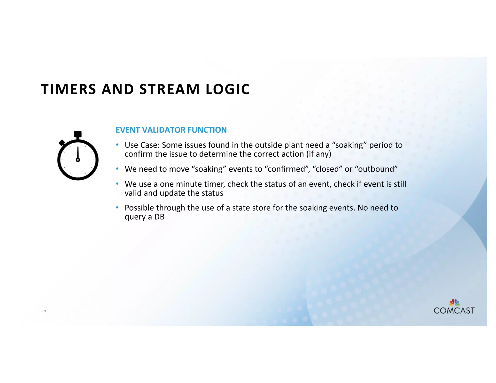 1 9
TIMERS AND STREAM LOGIC
EVENT VALIDATOR FUNCTION
• Use Case: Some issues found in the outside plant need a “soaking” period to
confirm the issue to determine the correct action (if any)
• We need to move “soaking” events to “confirmed”, “closed” or “outbound”
• We use a one minute timer, check the status of an event, check if event is still
valid and update the status
• Possible through the use of a state store for the soaking events. No need to
query a DB
 