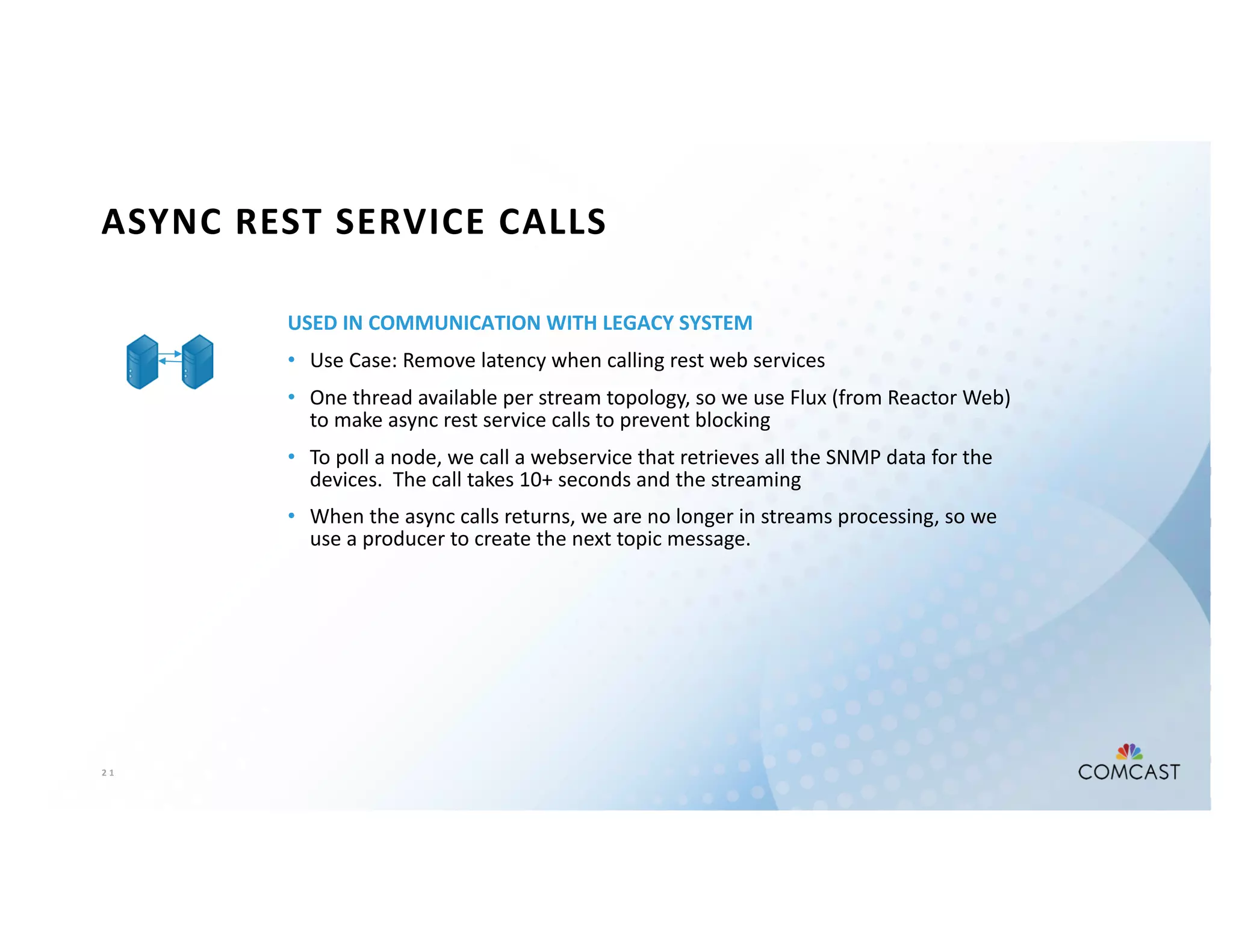 2 1
ASYNC REST SERVICE CALLS
USED IN COMMUNICATION WITH LEGACY SYSTEM
• Use Case: Remove latency when calling rest web services
• One thread available per stream topology, so we use Flux (from Reactor Web)
to make async rest service calls to prevent blocking
• To poll a node, we call a webservice that retrieves all the SNMP data for the
devices. The call takes 10+ seconds and the streaming
• When the async calls returns, we are no longer in streams processing, so we
use a producer to create the next topic message.
 