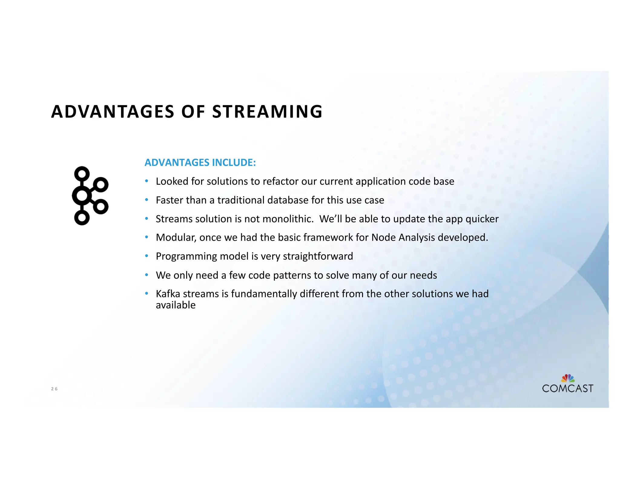 2 6
ADVANTAGES OF STREAMING
ADVANTAGES INCLUDE:
• Looked for solutions to refactor our current application code base
• Faster than a traditional database for this use case
• Streams solution is not monolithic. We’ll be able to update the app quicker
• Modular, once we had the basic framework for Node Analysis developed.
• Programming model is very straightforward
• We only need a few code patterns to solve many of our needs
• Kafka streams is fundamentally different from the other solutions we had
available
 