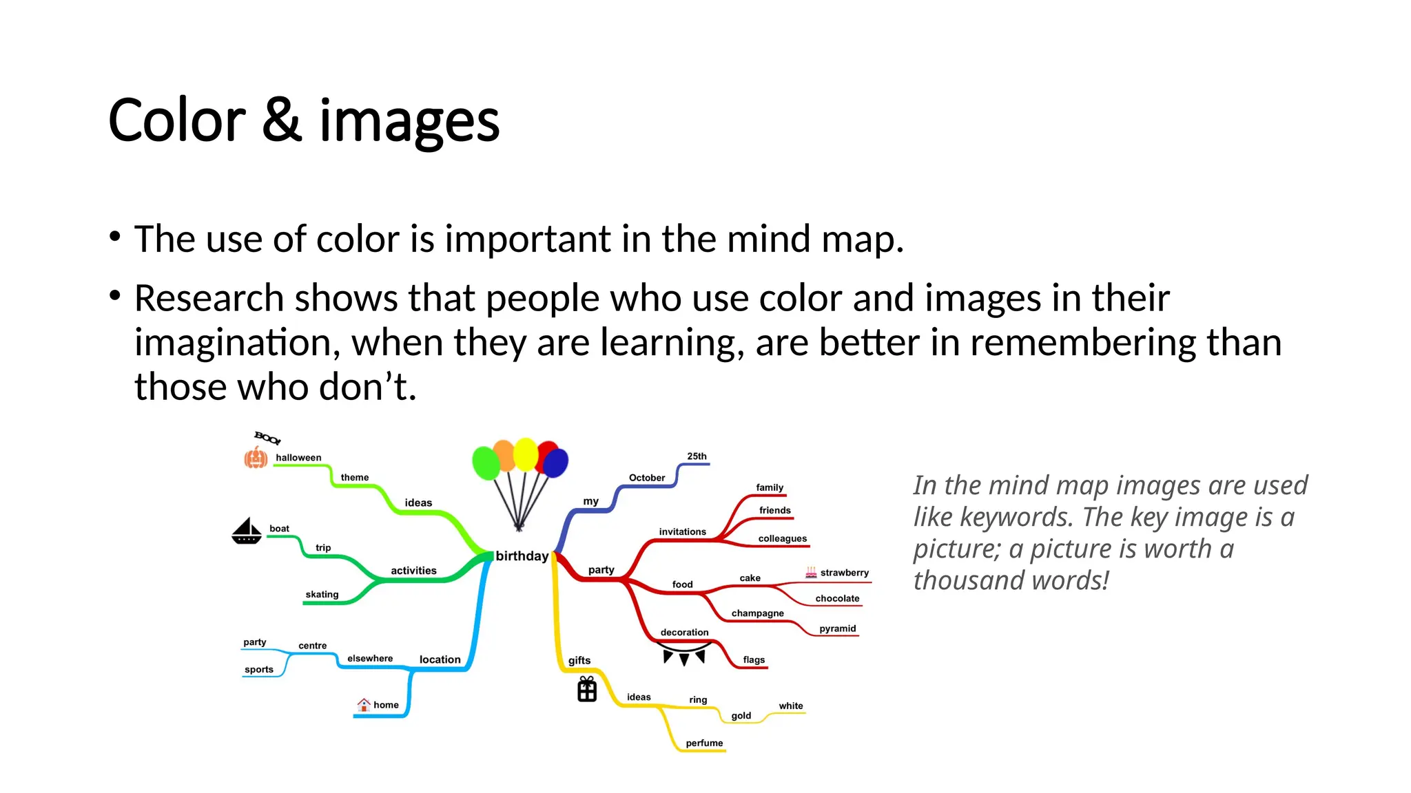 Color & images
• The use of color is important in the mind map.
• Research shows that people who use color and images in their
imagination, when they are learning, are better in remembering than
those who don’t.
In the mind map images are used
like keywords. The key image is a
picture; a picture is worth a
thousand words!
 
