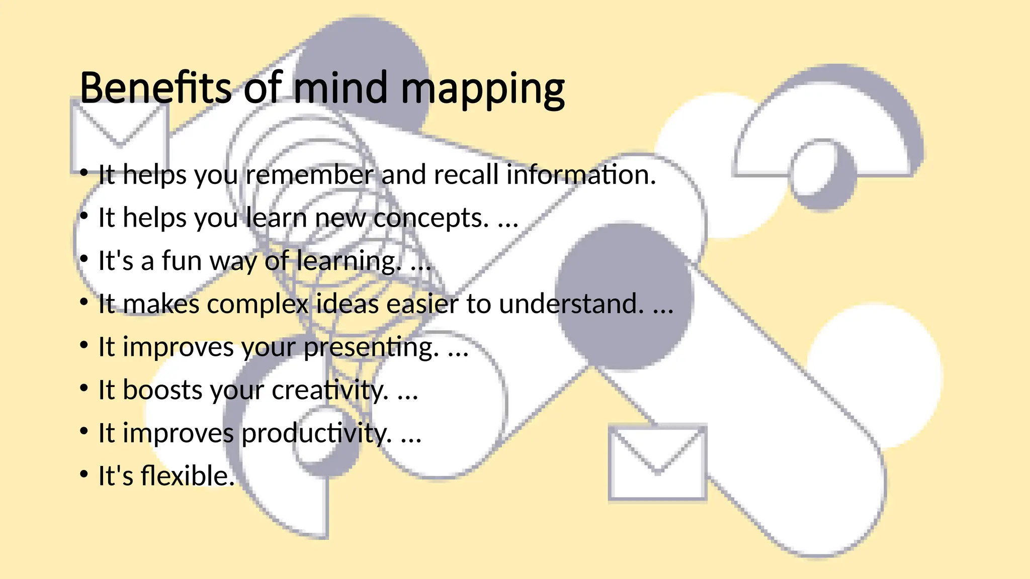 Benefits of mind mapping
• It helps you remember and recall information.
• It helps you learn new concepts. ...
• It's a fun way of learning. ...
• It makes complex ideas easier to understand. ...
• It improves your presenting. ...
• It boosts your creativity. ...
• It improves productivity. ...
• It's flexible.
 