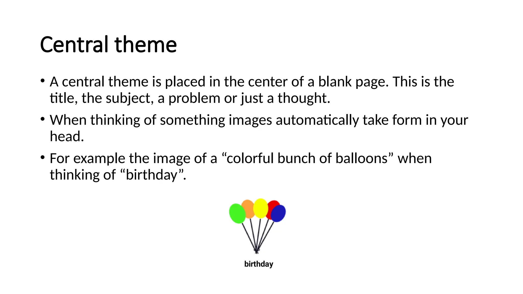 Central theme
• A central theme is placed in the center of a blank page. This is the
title, the subject, a problem or just a thought.
• When thinking of something images automatically take form in your
head.
• For example the image of a “colorful bunch of balloons” when
thinking of “birthday”.
 
