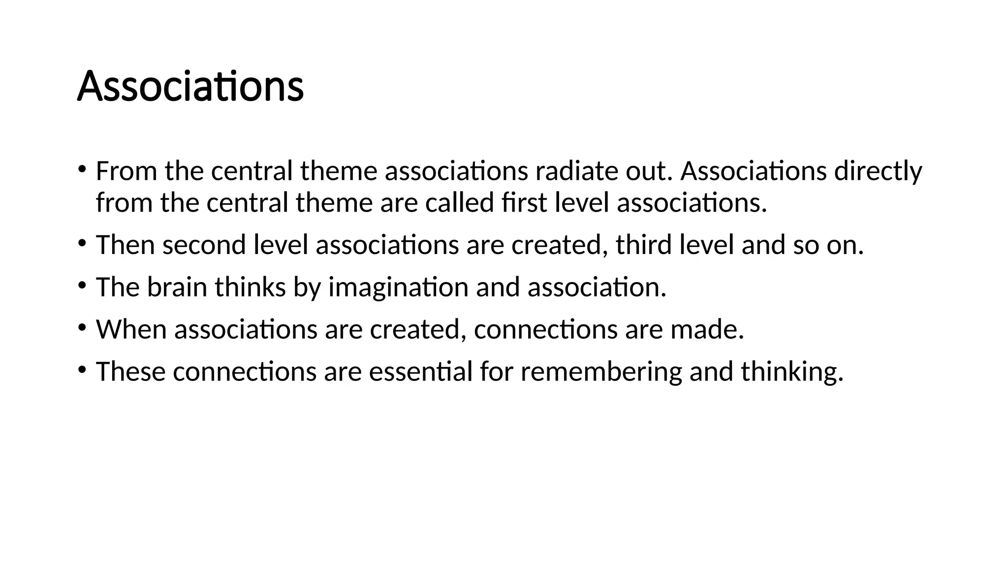 Associations
• From the central theme associations radiate out. Associations directly
from the central theme are called first level associations.
• Then second level associations are created, third level and so on.
• The brain thinks by imagination and association.
• When associations are created, connections are made.
• These connections are essential for remembering and thinking.
 