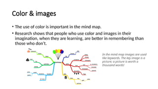 Color & images
• The use of color is important in the mind map.
• Research shows that people who use color and images in their
imagination, when they are learning, are better in remembering than
those who don’t.
In the mind map images are used
like keywords. The key image is a
picture; a picture is worth a
thousand words!
 