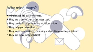 Why mind maps?
• Mind maps are easy to create.
• They are a professional business tool.
• They can hold large amounts of information.
• They help you save time.
• They improve creativity, memory and problem solving abilities.
• They are extremely practical
 