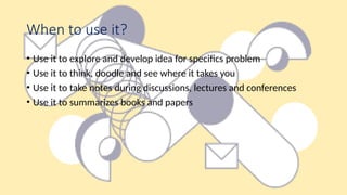 When to use it?
• Use it to explore and develop idea for specifics problem
• Use it to think, doodle and see where it takes you
• Use it to take notes during discussions, lectures and conferences
• Use it to summarizes books and papers
 