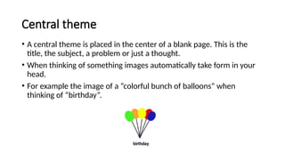 Central theme
• A central theme is placed in the center of a blank page. This is the
title, the subject, a problem or just a thought.
• When thinking of something images automatically take form in your
head.
• For example the image of a “colorful bunch of balloons” when
thinking of “birthday”.
 