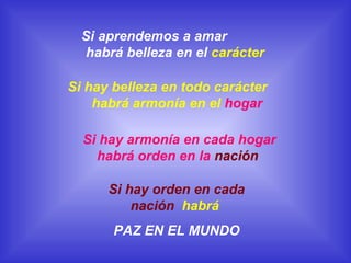 Si aprendemos a amar
habrá belleza en el carácter
Si hay belleza en todo carácter
habrá armonía en el hogar
Si hay armonía en cada hogar
habrá orden en la nación
Si hay orden en cada
nación habrá
PAZ EN EL MUNDO

 