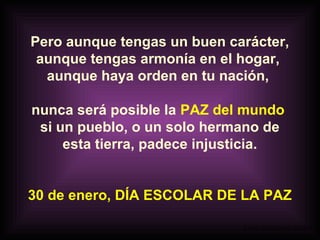 Pero aunque tengas un buen carácter,
aunque tengas armonía en el hogar,
aunque haya orden en tu nación,
nunca será posible la PAZ del mundo
si un pueblo, o un solo hermano de
esta tierra, padece injusticia.
30 de enero, DÍA ESCOLAR DE LA PAZ
A partir de un montaje de LIBIA

 