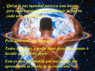 Quizá la paz mundial parezca una utopía,
pero todo comienza por conseguir la paz en
cada uno de nosotros.

Pero ante todo soy humano.
Todos lo somos, y nadie tiene derecho a matar o
decidir quién debe morir.
Esta es una enseñanza que nos queda por
aprender en la escala de la evolución.

 