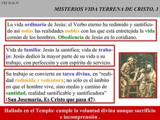 MISTERIOS VIDA TERRENA DE CRISTO, 3MISTERIOS VIDA TERRENA DE CRISTO, 3
La vida ordinaria de Jesús: el Verbo eterno ha redimido y santifica-
do así todas las realidades nobles con las que está entretejida la vida
común de los hombres. Obediencia de Jesús en lo cotidiano.
Vida de familia: Jesús la santifica; vida de traba-
jo: Jesús dedicó la mayor parte de su vida a su
trabajo, con perfección y con espíritu de servicio.
Su trabajo se convierte en tarea divina, en “reali-
dad redimida y redentora; no sólo es el ámbito
en que el hombre vive, sino medio y camino de
santidad, realidad santificable y santificadora”
(San Josemaría, Es Cristo que pasa 47San Josemaría, Es Cristo que pasa 47).
Hallado en el Templo: cumple la voluntad divina aunque sacrificio
e incomprensión..
CR2 26 de 55
 