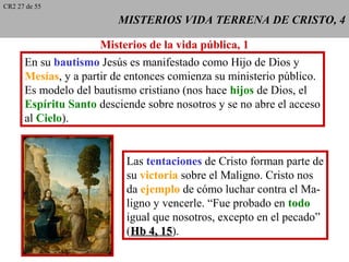 MISTERIOS VIDA TERRENA DE CRISTO, 4MISTERIOS VIDA TERRENA DE CRISTO, 4
Misterios de la vida pública, 1
En su bautismo Jesús es manifestado como Hijo de Dios y
Mesías, y a partir de entonces comienza su ministerio público.
Es modelo del bautismo cristiano (nos hace hijos de Dios, el
Espíritu Santo desciende sobre nosotros y se no abre el acceso
al Cielo).
Las tentaciones de Cristo forman parte de
su victoria sobre el Maligno. Cristo nos
da ejemplo de cómo luchar contra el Ma-
ligno y vencerle. “Fue probado en todo
igual que nosotros, excepto en el pecado”
(Hb 4, 15Hb 4, 15).
CR2 27 de 55
 