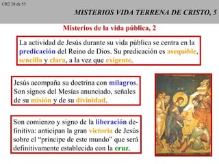 MISTERIOS VIDA TERRENA DE CRISTO, 5MISTERIOS VIDA TERRENA DE CRISTO, 5
Misterios de la vida pública, 2
La actividad de Jesús durante su vida pública se centra en la
predicación del Reino de Dios. Su predicación es asequible,
sencilla y clara, a la vez que exigente.
Jesús acompaña su doctrina con milagros.
Son signos del Mesías anunciado, señales
de su misión y de su divinidad.
Son comienzo y signo de la liberación de-
finitiva: anticipan la gran victoria de Jesús
sobre el “príncipe de este mundo” que será
definitivamente establecida con la cruz.
CR2 28 de 55
 