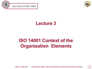 1
Overview of ISO 14001
3
Lecture 3
ISO 14001 Context of the
Organization Elements
ISSUE : FEB 2019 MMC/INTAS- EMS 14001:2015 INTERNAL AUDITOR TRAINING COURSE
 