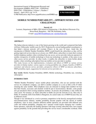 International Journal of Management Research and Development (IJMRD), ISSN 2248 – 938X(Print)
ISSN 2248 – 9398(Online), Volume 1, Number 1, January - April (2011)
14
MOBILE NUMBER PORTABILITY – OPPORTUNITIES AND
CHALLENGES
Suresh A.S
Lecturer, Department of MBA, PES School of Engineering, (1 Km Before) Electronic City,
Hosur Road, Bangalore – 560 100, Karnataka, India,
E-mail: surya7007@rediffmail.com, sureshas@pes.edu.
ABSTRACT
The Indian telecom industry is one of the fastest growing in the world and is projected that India
will have 'billion plus' mobile users by 2015. Projection by several leading global consultancies is
that India’s telecom network will overtake China’s in the next 10 years. Amid this the
introduction of Mobile Number Portability (MNP) would benefit the subscribers as they will be
getting improved services that too at a lesser cost. MNP allows subscribers to retain their existing
mobile telephone numbers when switching from one access service provider (telecom operator) to
another, irrespective of mobile technology or from one technology to another, of the same or any
other access service provider. In other words, it enables the subscriber to retain his/her phone
number, when switching subscription from one mobile service provider to another.
This study focuses on the implementation, evaluation and affects of MNP on various service
providers in Indian market, various aspects covering portability rate, charges, benefits of MNP to
customers and telecom service providers, prospective effects of MNP on telecom subscribers,
MNP portability report, suggestions for telecom service providers etc.
Key words: Mobile Number Portability (MNP), Mobile technology, Portability rate, switching
subscription
INTRODUCTION
“Mobile Number Portability” means mobile phone subscribers, who are not satisfied with the
service of a telephone company, can shift to another company at a cost as little as Rs.19 while
retaining the same number. Most telephone users are reluctant to change their numbers for fear
that their friends, associates and clientele would be put to inconvenience. Besides, some people
also get attached to their existing telephone numbers. At present, the portability is only within the
same circle. For instance, an Airtel subscriber in Delhi can join the network of say, Idea only in
Delhi. If somebody shifts from Delhi to Bangalore, he cannot make use of MNP because they are
in different circles.
Though it was introduced as a tool to promote competition in the heavily monopolized wireline
telecommunications industry, number portability became popular with the advent of mobile
telephones, since in most countries different mobile operators are provided with different area
codes and without portability, changing one’s operator would require changing one’s number.
Some operators, especially the leading operators with large existing subscriber base, have argued
against portability on the grounds that providing this service incurs considerable overhead, while
IJMRD
© PRJ PUBLICATION
International Journal of Management Research and
Development (IJMRD), ISSN 2248 – 938X(Print)
ISSN 2248 – 9398(Online), Volume 1, Number 1
January - April (2011), pp. 14-19
© PRJ Publication, http://www.prjpublication.com/IJMRD.asp
 