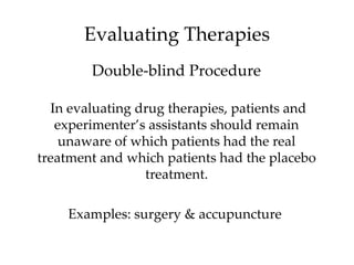 Evaluating Therapies
        Double-blind Procedure

  In evaluating drug therapies, patients and
   experimenter’s assistants should remain
    unaware of which patients had the real
treatment and which patients had the placebo
                 treatment.

    Examples: surgery & accupuncture
 