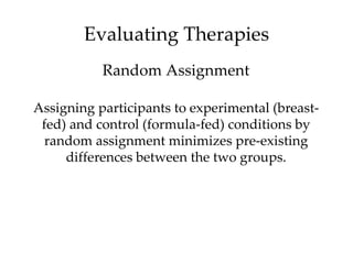 Evaluating Therapies
           Random Assignment

Assigning participants to experimental (breast-
 fed) and control (formula-fed) conditions by
 random assignment minimizes pre-existing
     differences between the two groups.
 