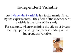 Independent Variable
 An independent variable is a factor manipulated
by the experimenter. The effect of the independent
         variable is the focus of the study.
For example, when examining the effects of breast
  feeding upon intelligence, breast feeding is the
               independent variable.
 