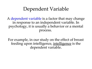 Dependent Variable
A dependent variable is a factor that may change
   in response to an independent variable. In
 psychology, it is usually a behavior or a mental
                     process.

For example, in our study on the effect of breast
  feeding upon intelligence, intelligence is the
              dependent variable.
 
