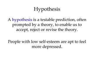 Hypothesis
A hypothesis is a testable prediction, often
  prompted by a theory, to enable us to
    accept, reject or revise the theory.

People with low self-esteem are apt to feel
            more depressed.
 