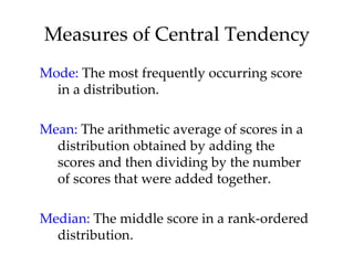 Measures of Central Tendency
Mode: The most frequently occurring score
  in a distribution.

Mean: The arithmetic average of scores in a
  distribution obtained by adding the
  scores and then dividing by the number
  of scores that were added together.

Median: The middle score in a rank-ordered
  distribution.
 