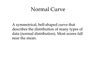 Normal Curve

A symmetrical, bell-shaped curve that
describes the distribution of many types of
data (normal distribution). Most scores fall
near the mean.
 