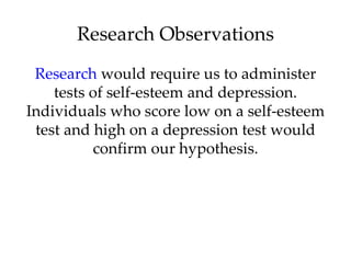 Research Observations
 Research would require us to administer
    tests of self-esteem and depression.
Individuals who score low on a self-esteem
 test and high on a depression test would
          confirm our hypothesis.
 