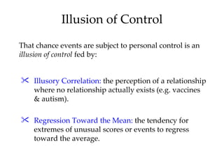 Illusion of Control
That chance events are subject to personal control is an
illusion of control fed by:


 Illusory Correlation: the perception of a relationship
  where no relationship actually exists (e.g. vaccines
  & autism).

 Regression Toward the Mean: the tendency for
  extremes of unusual scores or events to regress
  toward the average.
 