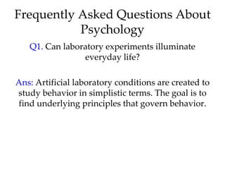 Frequently Asked Questions About
           Psychology
   Q1. Can laboratory experiments illuminate
                everyday life?

Ans: Artificial laboratory conditions are created to
study behavior in simplistic terms. The goal is to
find underlying principles that govern behavior.
 