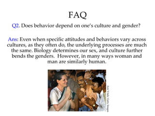 FAQ
  Q2. Does behavior depend on one’s culture and gender?

Ans: Even when specific attitudes and behaviors vary across
cultures, as they often do, the underlying processes are much
  the same. Biology determines our sex, and culture further
  bends the genders. However, in many ways woman and
                   man are similarly human.




                                           Ami Vitale/ Getty Images
 