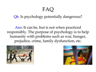 FAQ
    Q6. Is psychology potentially dangerous?

    Ans: It can be, but is not when practiced
responsibly. The purpose of psychology is to help
  humanity with problems such as war, hunger,
    prejudice, crime, family dysfunction, etc.
 