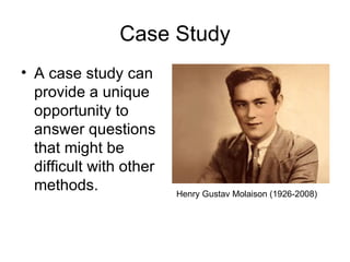Case Study
• A case study can
  provide a unique
  opportunity to
  answer questions
  that might be
  difficult with other
  methods.               Henry Gustav Molaison (1926-2008)
 
