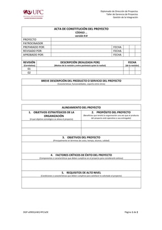 Diplomado de Dirección de Proyectos 
Taller de Gerencia de Proyectos 
Gestión de la Integración 
ACTA DE CONSTITUCIÓN DEL PROYECTO 
CÓDIGO … 
versión #.# 
PROYECTO 
PATROCINADOR 
PREPARADO POR: FECHA 
REVISADO POR: FECHA 
APROBADO POR: FECHA 
REVISIÓN 
(Correlativo) 
DESCRIPCIÓN (REALIZADA POR) 
(Motivo de la revisión y entre paréntesis quien la realizó) 
FECHA 
(de la revisión) 
01 
02 
BREVE DESCRIPCIÓN DEL PRODUCTO O SERVICIO DEL PROYECTO 
(Características, funcionalidades, soporte entre otros) 
ALINEAMIENTO DEL PROYECTO 
1. OBJETIVOS ESTRATÉGICOS DE LA 
ORGANIZACIÓN 
(A qué objetivo estratégico se alinea el proyecto) 
2. PROPÓSITO DEL PROYECTO 
(Beneficios que tendrá la organización una vez que el producto 
del proyecto esté operativo o sea entregado) 
3. OBJETIVOS DEL PROYECTO 
(Principalmente en términos de costo, tiempo, alcance, calidad) 
4. FACTORES CRÍTICOS DE ÉXITO DEL PROYECTO 
(Componentes o características que deben cumplirse en el proyecto para considerarlo exitoso) 
5. REQUISITOS DE ALTO NIVEL 
(Condiciones o características que deben cumplirse para satisfacer lo solicitado al proyecto) 
DGP-v0903/eWI/rRY/aDE Página 1 de 2 
 