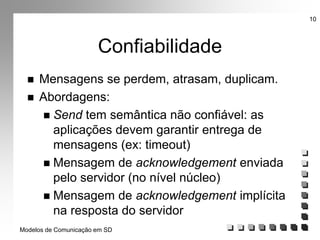 Modelos de Comunicação em SD
10
Confiabilidade
 Mensagens se perdem, atrasam, duplicam.
 Abordagens:
 Send tem semântica não confiável: as
aplicações devem garantir entrega de
mensagens (ex: timeout)
 Mensagem de acknowledgement enviada
pelo servidor (no nível núcleo)
 Mensagem de acknowledgement implícita
na resposta do servidor
 