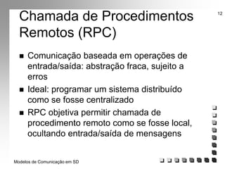 Modelos de Comunicação em SD
12
Chamada de Procedimentos
Remotos (RPC)
 Comunicação baseada em operações de
entrada/saída: abstração fraca, sujeito a
erros
 Ideal: programar um sistema distribuído
como se fosse centralizado
 RPC objetiva permitir chamada de
procedimento remoto como se fosse local,
ocultando entrada/saída de mensagens
 
