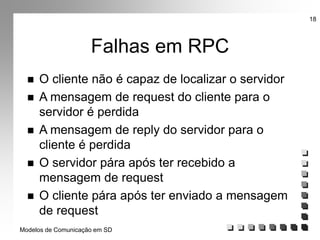 Modelos de Comunicação em SD
18
Falhas em RPC
 O cliente não é capaz de localizar o servidor
 A mensagem de request do cliente para o
servidor é perdida
 A mensagem de reply do servidor para o
cliente é perdida
 O servidor pára após ter recebido a
mensagem de request
 O cliente pára após ter enviado a mensagem
de request
 